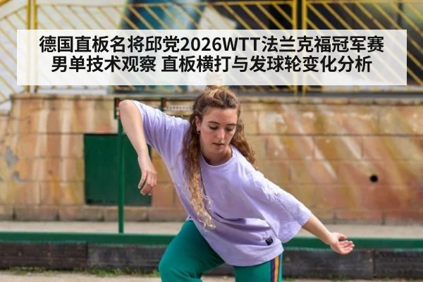 德国直板名将邱党2026WTT法兰克福冠军赛男单技术观察 直板横打与发球轮变化分析